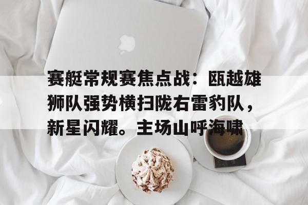 关于赛艇常规赛焦点战：瓯越雄狮队强势横扫陇右雷豹队，新星闪耀。主场山呼海啸的信息-爱游戏APP下载